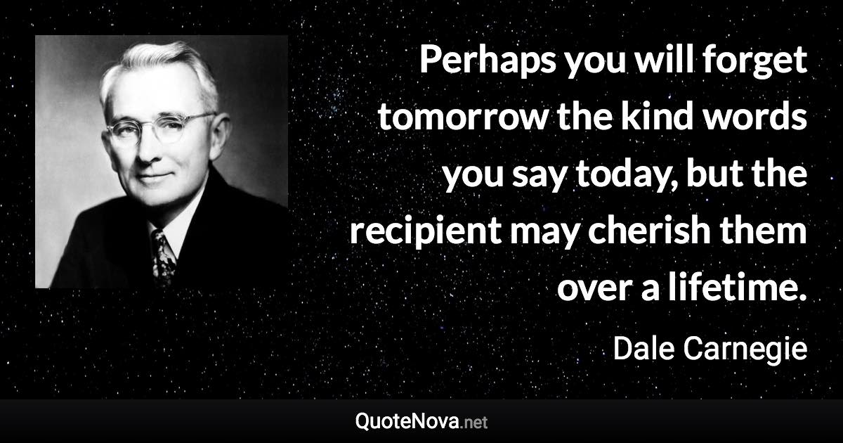 Perhaps you will forget tomorrow the kind words you say today, but the ...