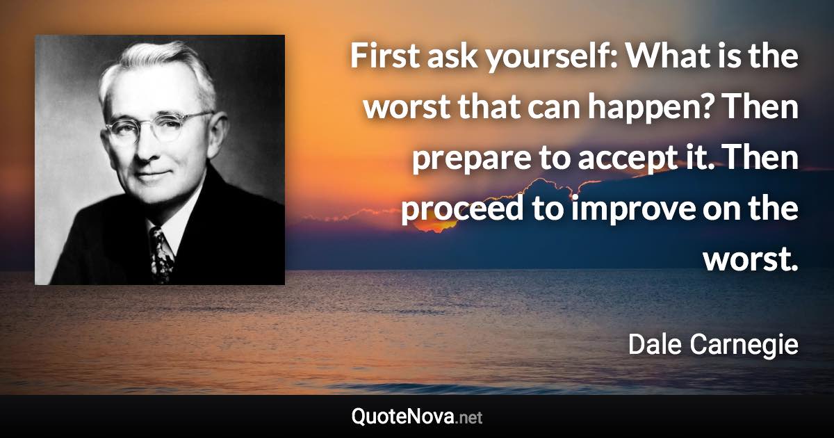 First ask yourself: What is the worst that can happen? Then prepare to accept it. Then proceed to improve on the worst. - Dale Carnegie quote