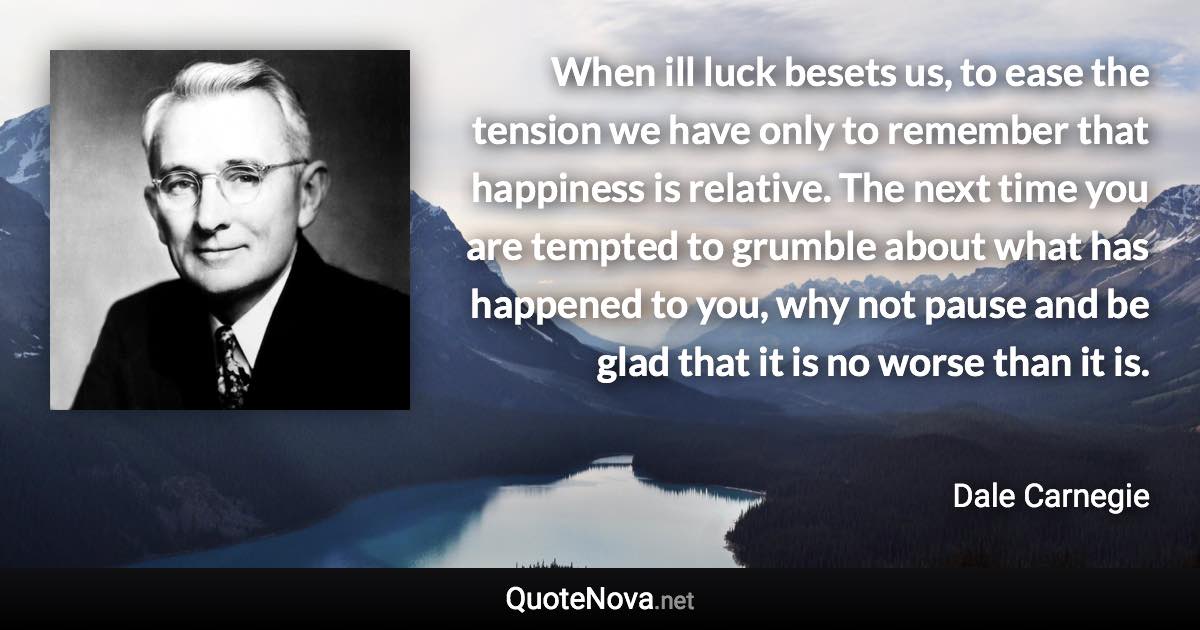 When ill luck besets us, to ease the tension we have only to remember that happiness is relative. The next time you are tempted to grumble about what has happened to you, why not pause and be glad that it is no worse than it is. - Dale Carnegie quote