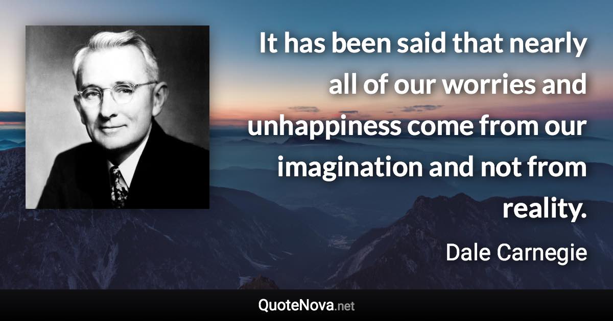 It has been said that nearly all of our worries and unhappiness come from our imagination and not from reality. - Dale Carnegie quote