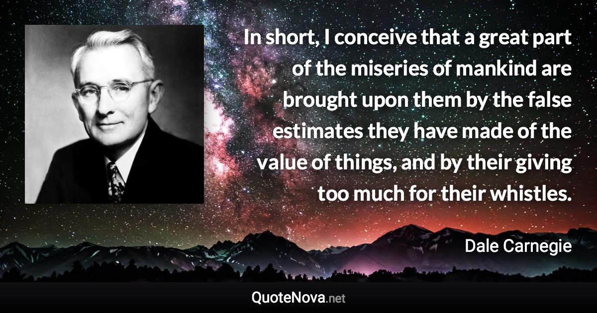 In short, I conceive that a great part of the miseries of mankind are brought upon them by the false estimates they have made of the value of things, and by their giving too much for their whistles. - Dale Carnegie quote