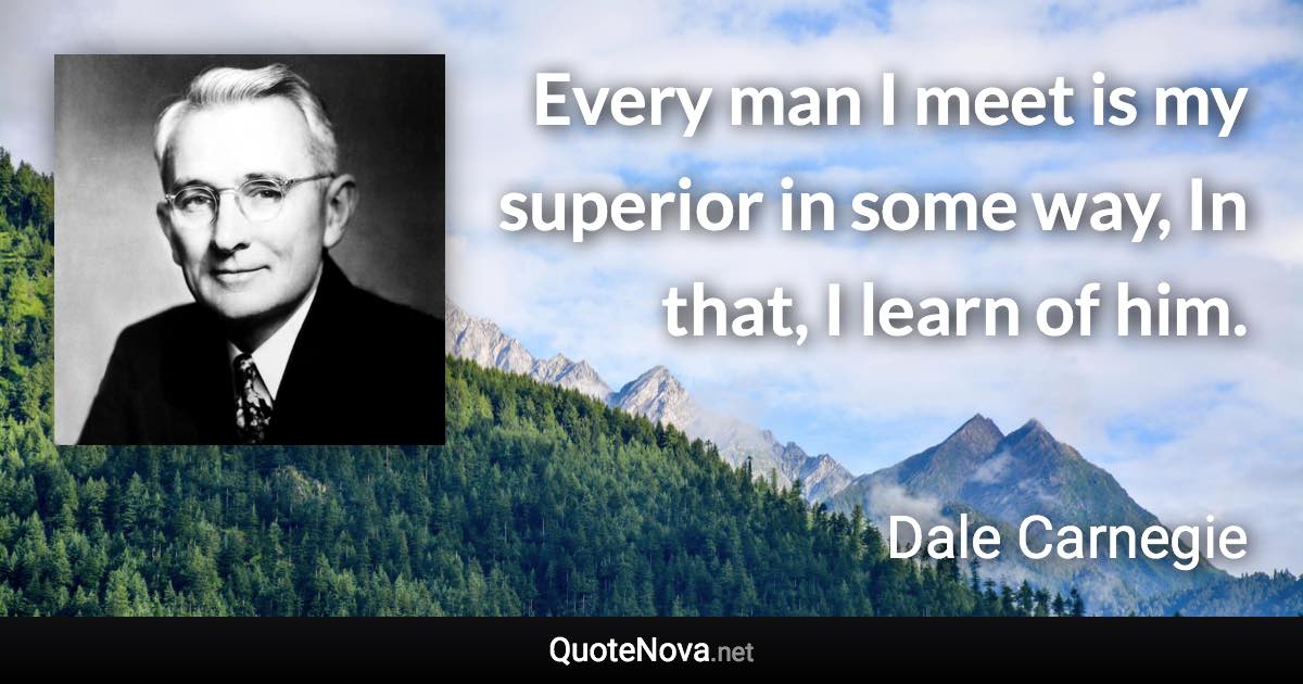 Every man I meet is my superior in some way, In that, I learn of him. - Dale Carnegie quote