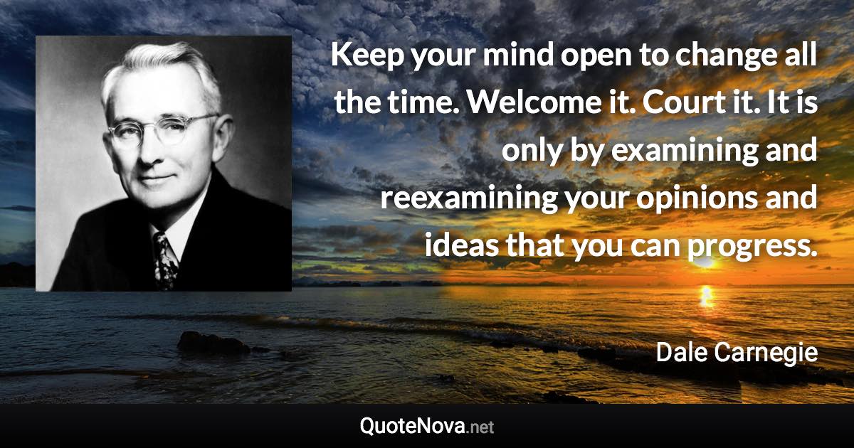 Keep your mind open to change all the time. Welcome it. Court it. It is only by examining and reexamining your opinions and ideas that you can progress. - Dale Carnegie quote