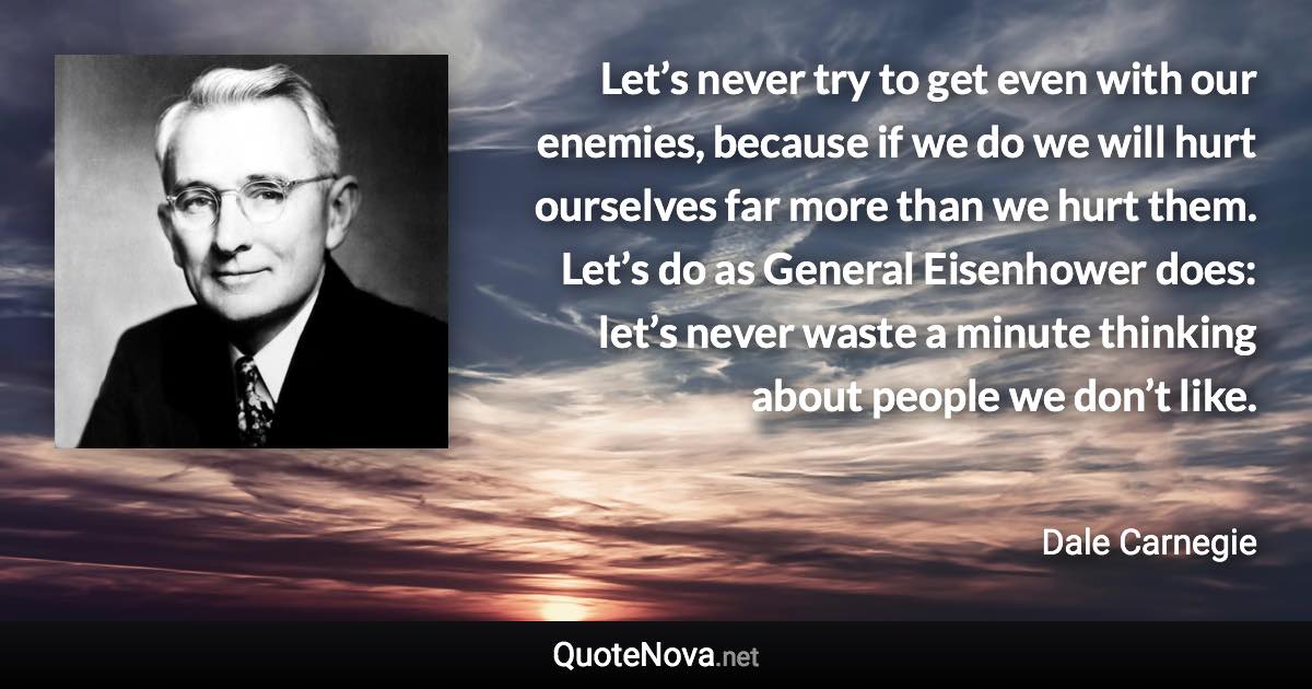 Let’s never try to get even with our enemies, because if we do we will hurt ourselves far more than we hurt them. Let’s do as General Eisenhower does: let’s never waste a minute thinking about people we don’t like. - Dale Carnegie quote