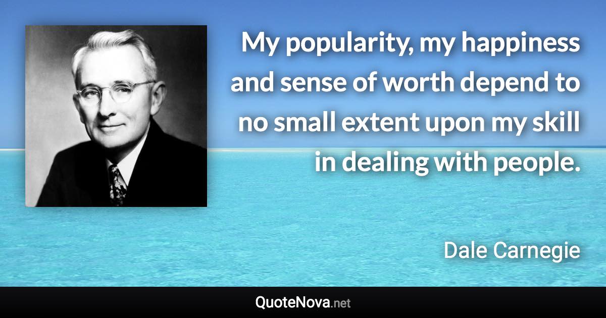 My popularity, my happiness and sense of worth depend to no small extent upon my skill in dealing with people. - Dale Carnegie quote