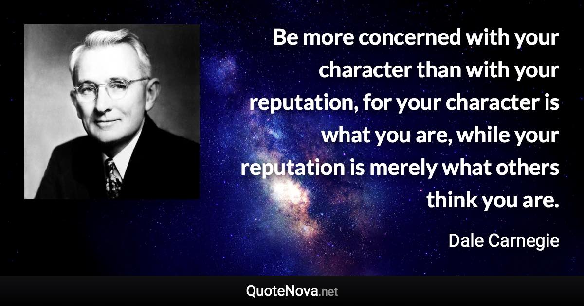 Be more concerned with your character than with your reputation, for your character is what you are, while your reputation is merely what others think you are. - Dale Carnegie quote