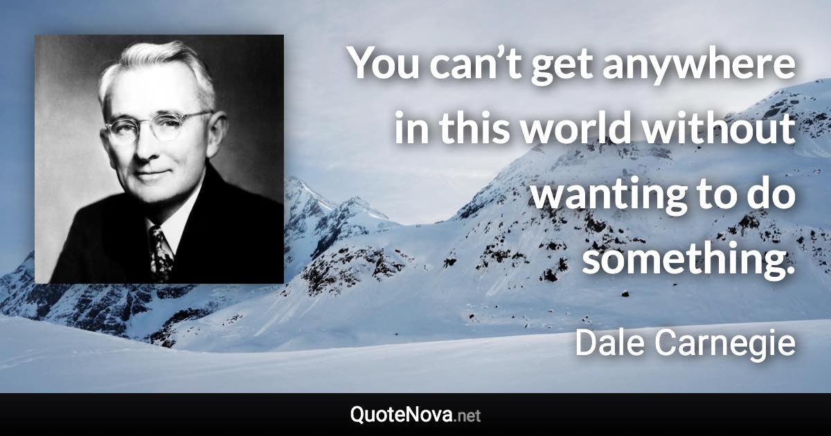 You can’t get anywhere in this world without wanting to do something. - Dale Carnegie quote