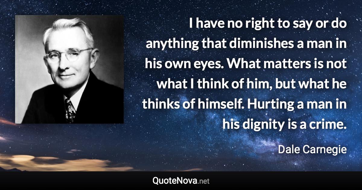 I have no right to say or do anything that diminishes a man in his own eyes. What matters is not what I think of him, but what he thinks of himself. Hurting a man in his dignity is a crime. - Dale Carnegie quote