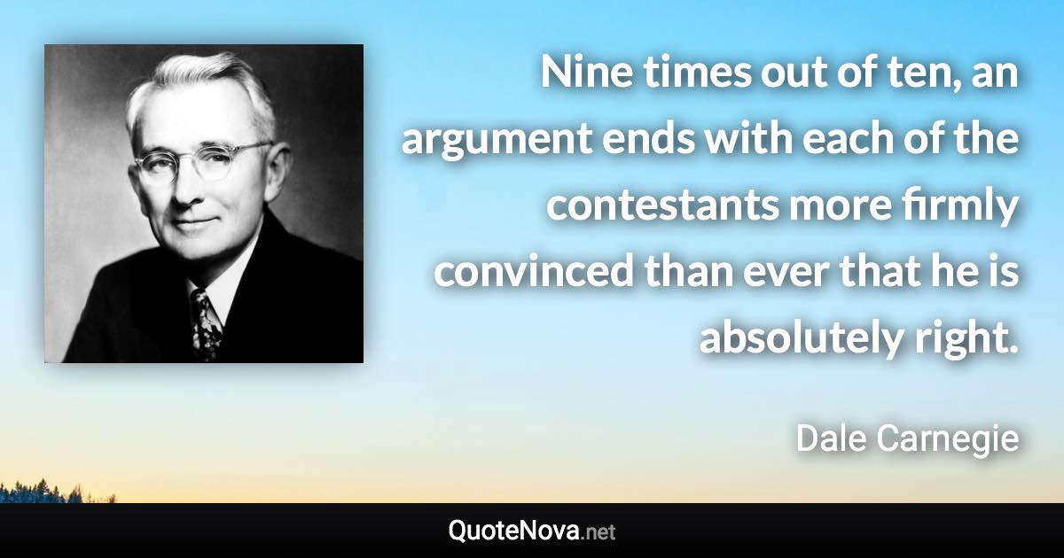 Nine times out of ten, an argument ends with each of the contestants more firmly convinced than ever that he is absolutely right. - Dale Carnegie quote