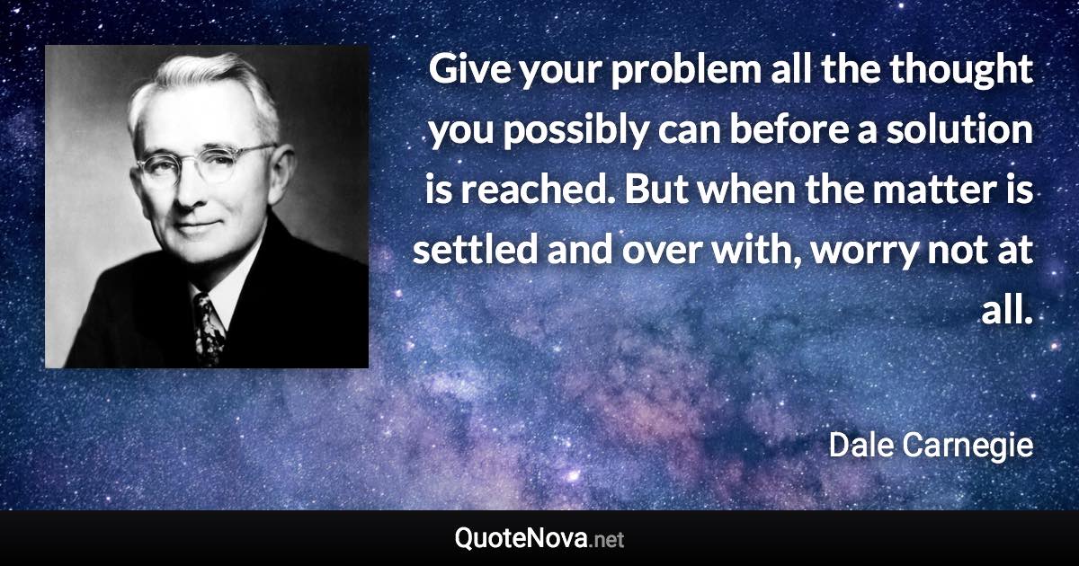 Give your problem all the thought you possibly can before a solution is reached. But when the matter is settled and over with, worry not at all. - Dale Carnegie quote