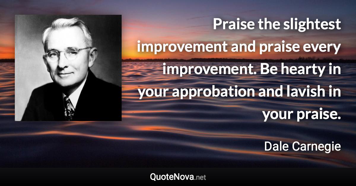 Praise the slightest improvement and praise every improvement. Be hearty in your approbation and lavish in your praise. - Dale Carnegie quote