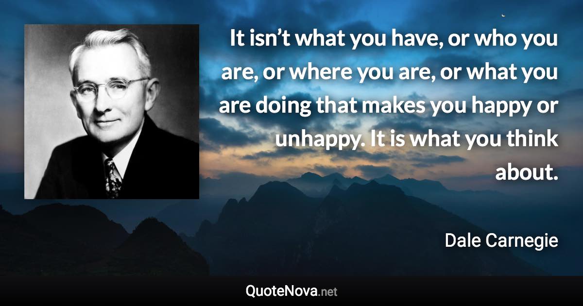 It isn’t what you have, or who you are, or where you are, or what you are doing that makes you happy or unhappy. It is what you think about. - Dale Carnegie quote