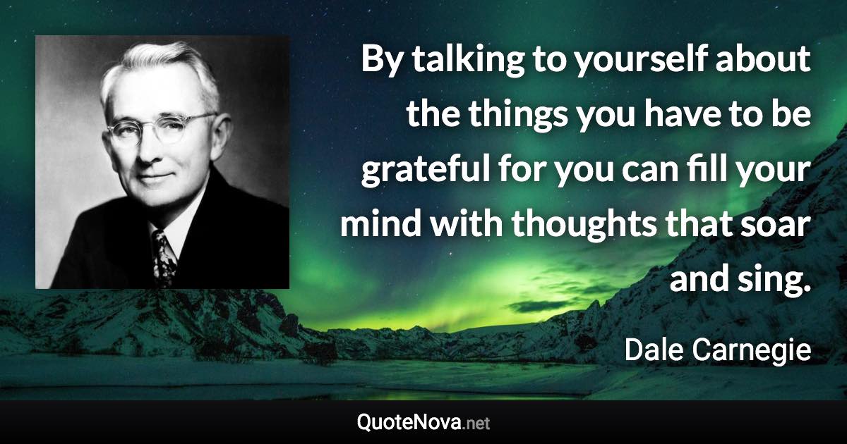 By talking to yourself about the things you have to be grateful for you can fill your mind with thoughts that soar and sing. - Dale Carnegie quote