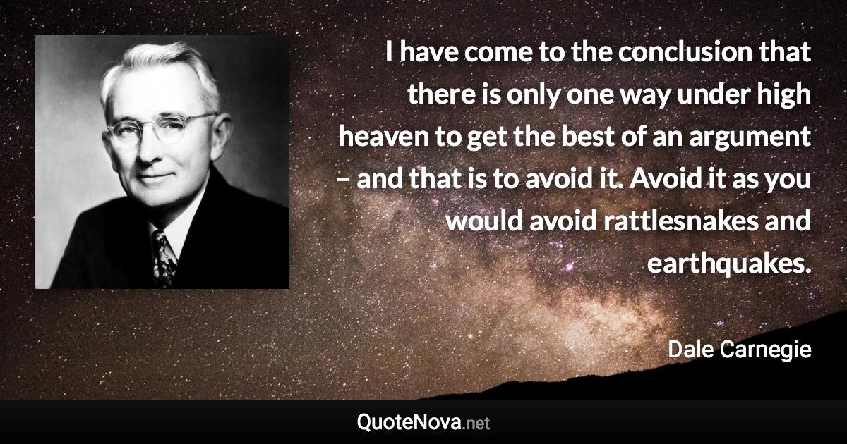 I have come to the conclusion that there is only one way under high heaven to get the best of an argument – and that is to avoid it. Avoid it as you would avoid rattlesnakes and earthquakes. - Dale Carnegie quote