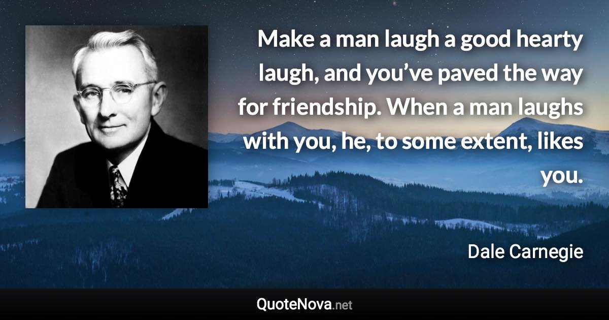 Make a man laugh a good hearty laugh, and you’ve paved the way for friendship. When a man laughs with you, he, to some extent, likes you. - Dale Carnegie quote