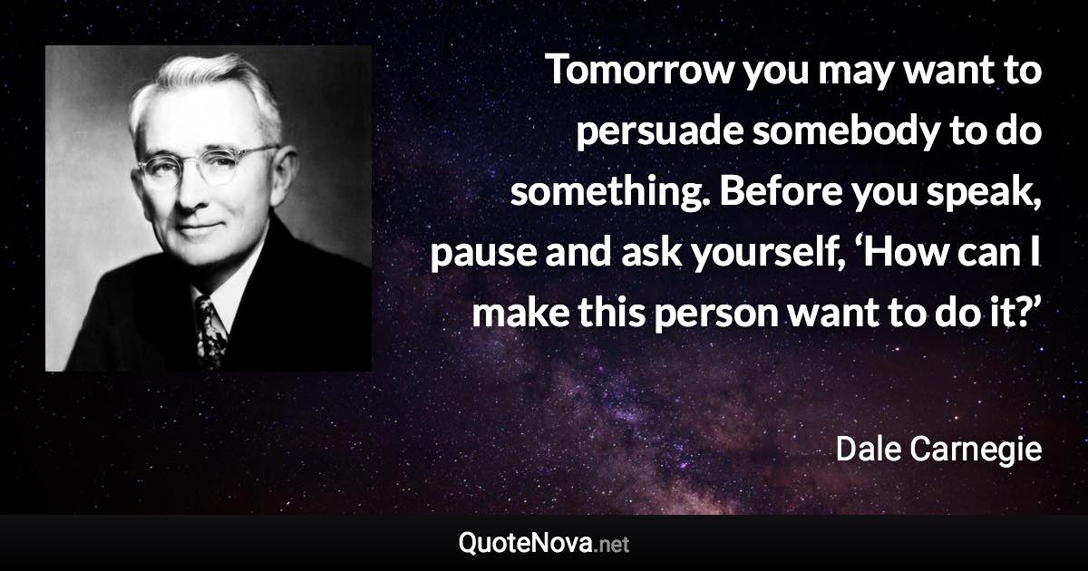 Tomorrow you may want to persuade somebody to do something. Before you speak, pause and ask yourself, ‘How can I make this person want to do it?’ - Dale Carnegie quote