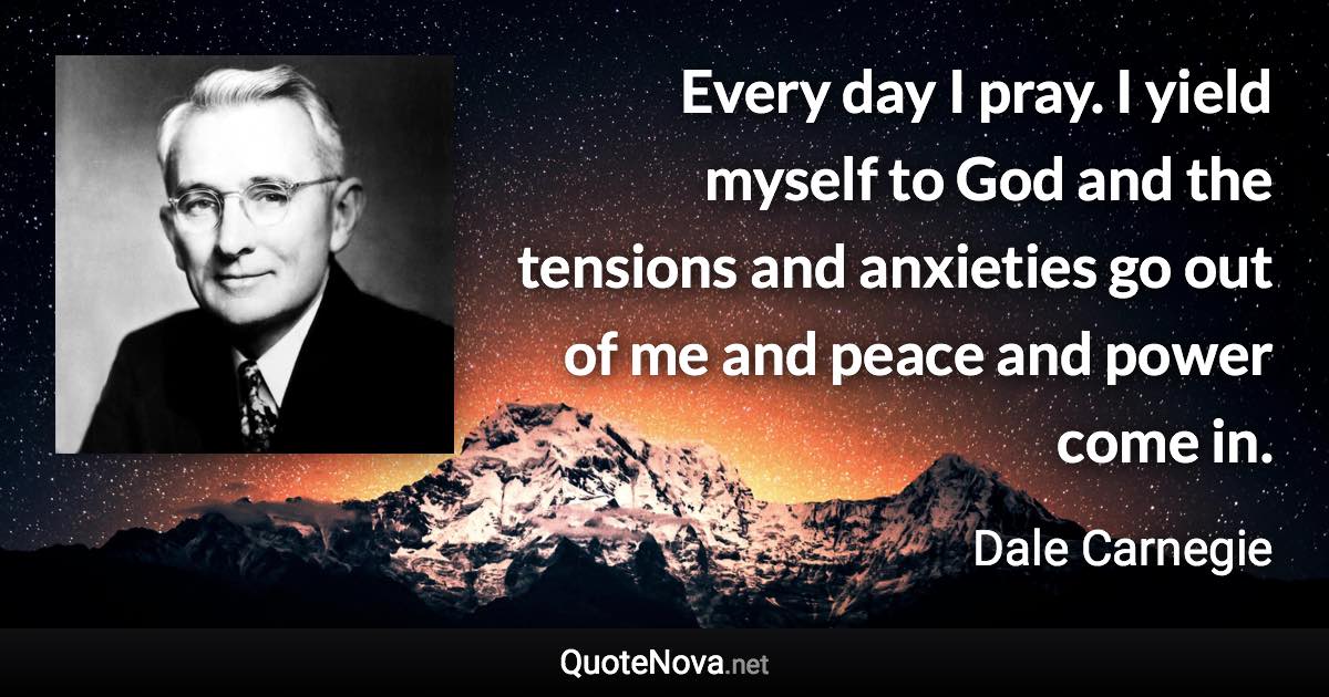 Every day I pray. I yield myself to God and the tensions and anxieties go out of me and peace and power come in. - Dale Carnegie quote