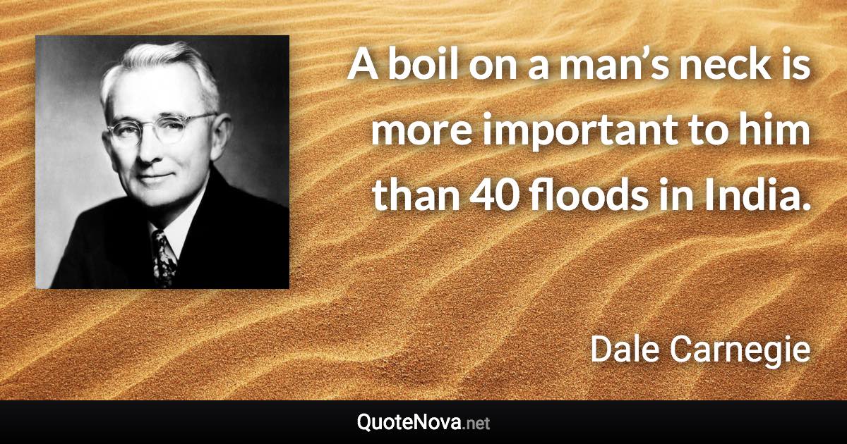 A boil on a man’s neck is more important to him than 40 floods in India. - Dale Carnegie quote