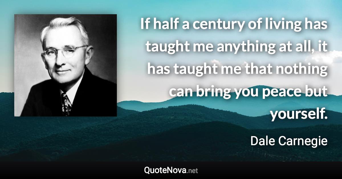 If half a century of living has taught me anything at all, it has taught me that nothing can bring you peace but yourself. - Dale Carnegie quote