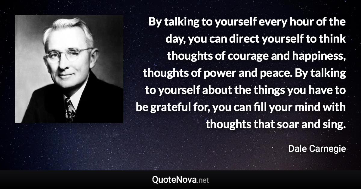 By talking to yourself every hour of the day, you can direct yourself to think thoughts of courage and happiness, thoughts of power and peace. By talking to yourself about the things you have to be grateful for, you can fill your mind with thoughts that soar and sing. - Dale Carnegie quote