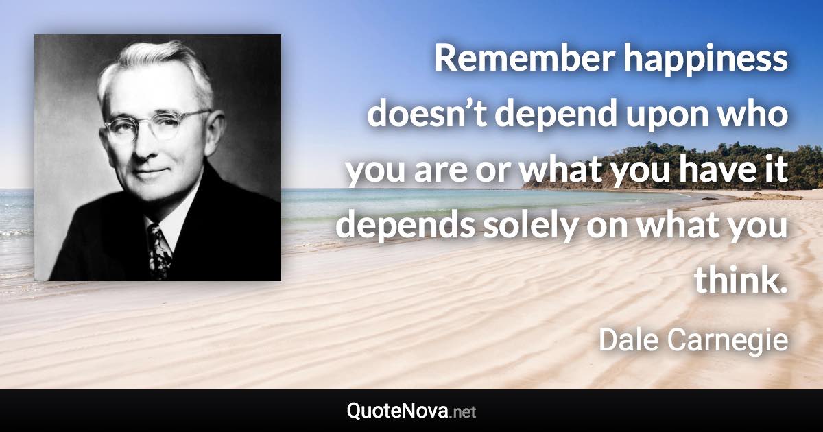 Remember happiness doesn’t depend upon who you are or what you have it depends solely on what you think. - Dale Carnegie quote