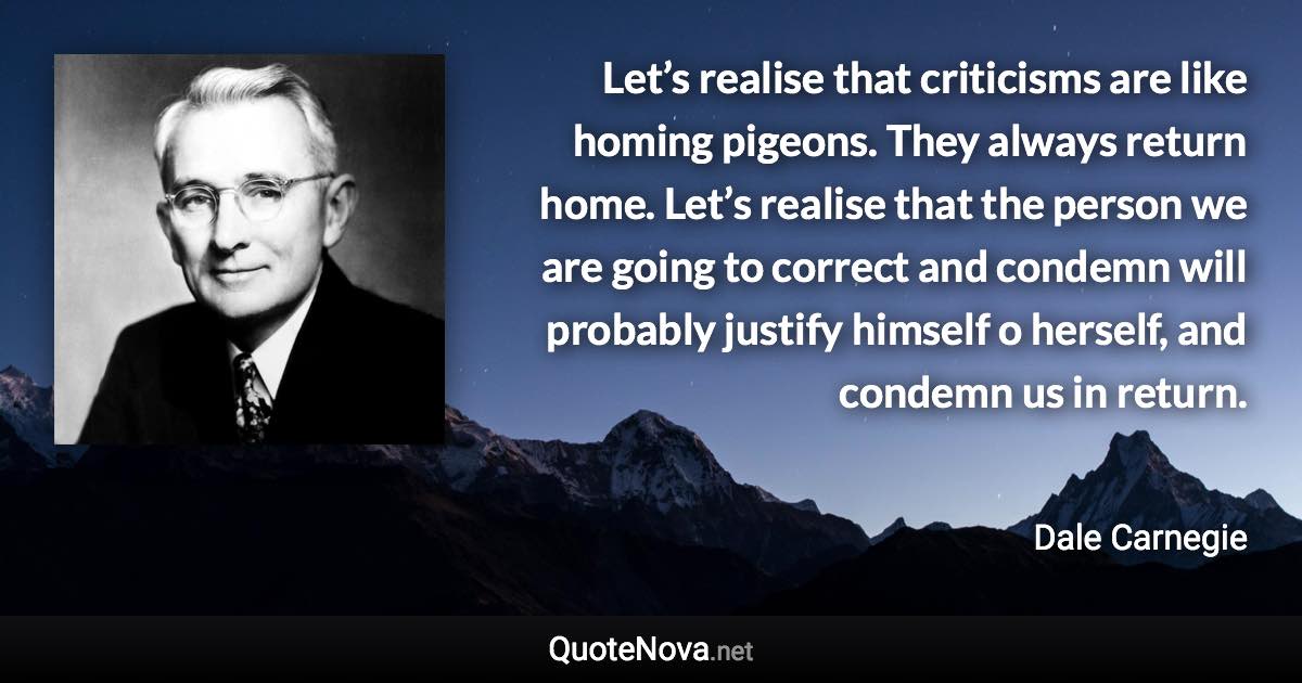 Let’s realise that criticisms are like homing pigeons. They always return home. Let’s realise that the person we are going to correct and condemn will probably justify himself o herself, and condemn us in return. - Dale Carnegie quote