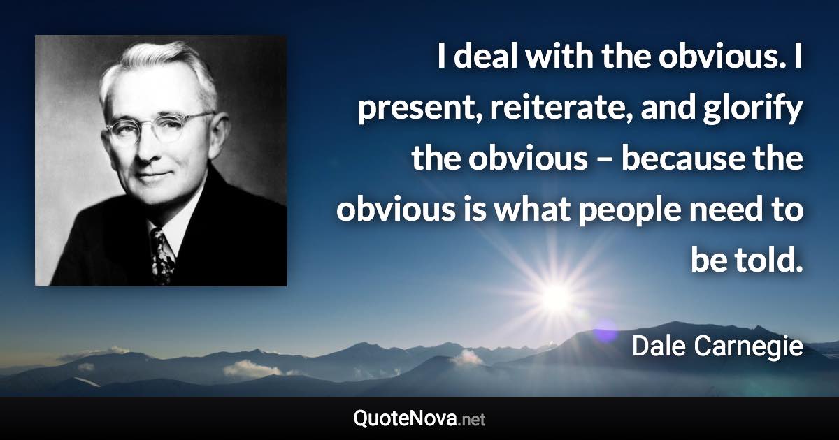 I deal with the obvious. I present, reiterate, and glorify the obvious – because the obvious is what people need to be told. - Dale Carnegie quote