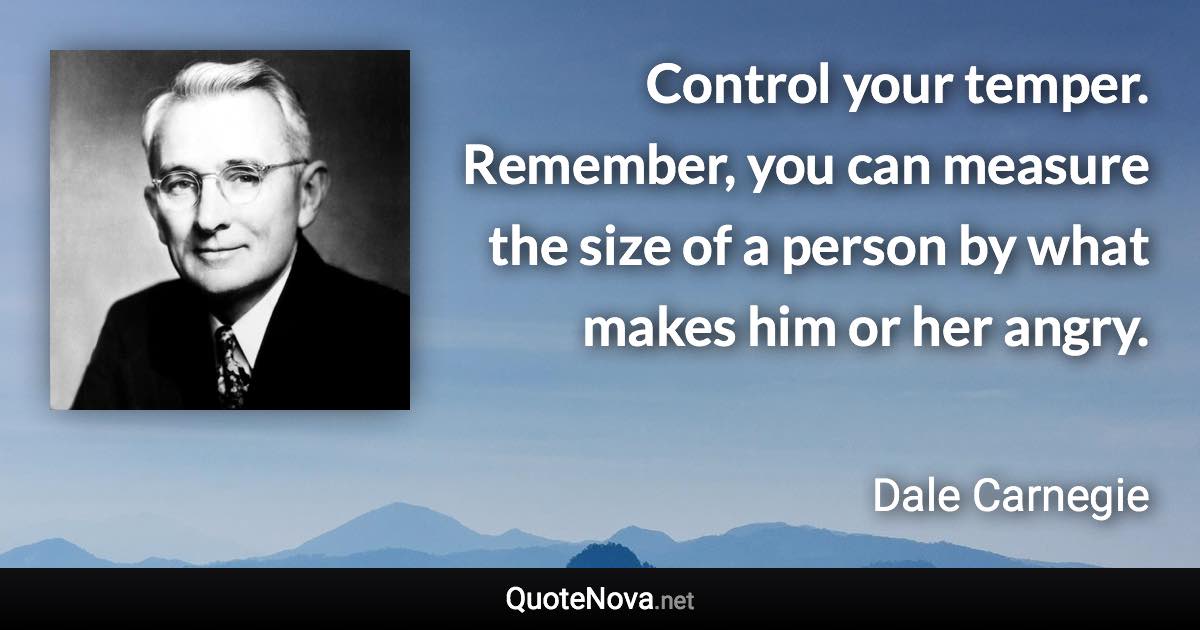 Control your temper. Remember, you can measure the size of a person by what makes him or her angry. - Dale Carnegie quote