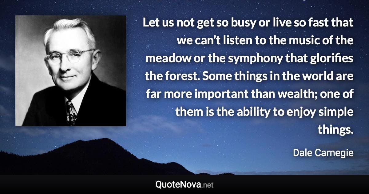 Let us not get so busy or live so fast that we can’t listen to the music of the meadow or the symphony that glorifies the forest. Some things in the world are far more important than wealth; one of them is the ability to enjoy simple things. - Dale Carnegie quote