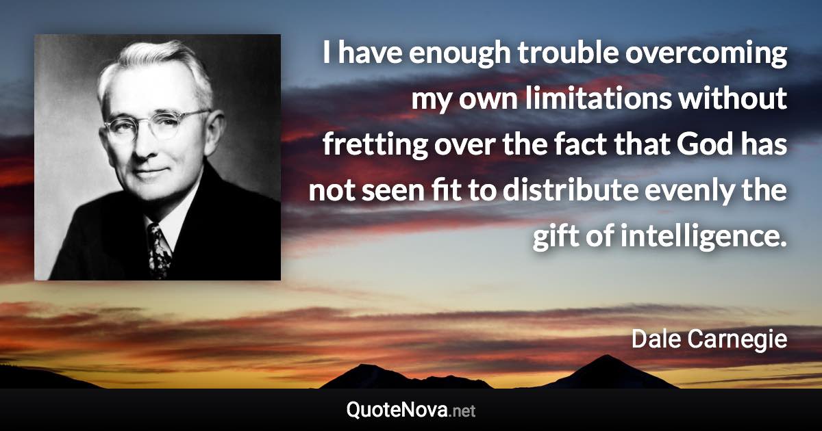 I have enough trouble overcoming my own limitations without fretting over the fact that God has not seen fit to distribute evenly the gift of intelligence. - Dale Carnegie quote