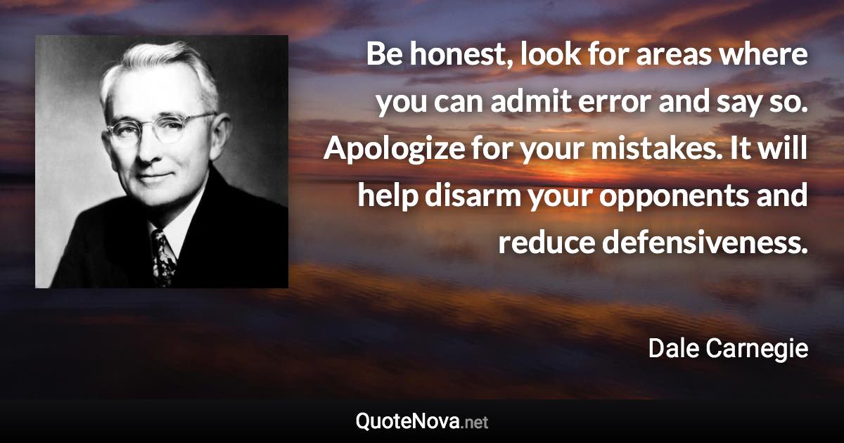 Be honest, look for areas where you can admit error and say so. Apologize for your mistakes. It will help disarm your opponents and reduce defensiveness. - Dale Carnegie quote