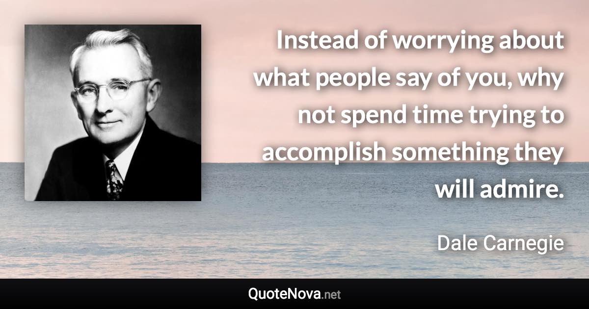 Instead of worrying about what people say of you, why not spend time trying to accomplish something they will admire. - Dale Carnegie quote