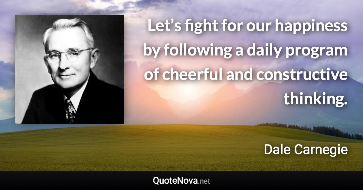 Let’s fight for our happiness by following a daily program of cheerful and constructive thinking. - Dale Carnegie quote