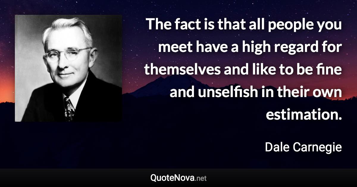 The fact is that all people you meet have a high regard for themselves and like to be fine and unselfish in their own estimation. - Dale Carnegie quote