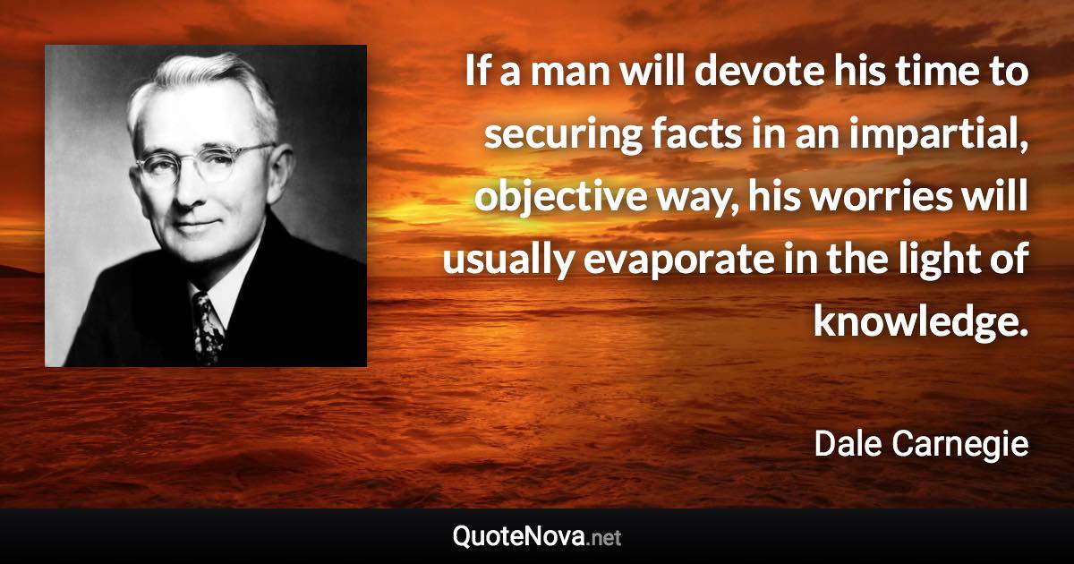 If a man will devote his time to securing facts in an impartial, objective way, his worries will usually evaporate in the light of knowledge. - Dale Carnegie quote