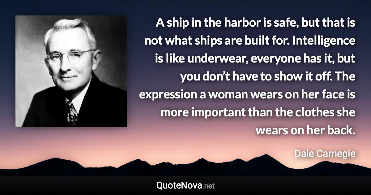 A ship in the harbor is safe, but that is not what ships are built for. Intelligence is like underwear, everyone has it, but you don’t have to show it off. The expression a woman wears on her face is more important than the clothes she wears on her back. - Dale Carnegie quote