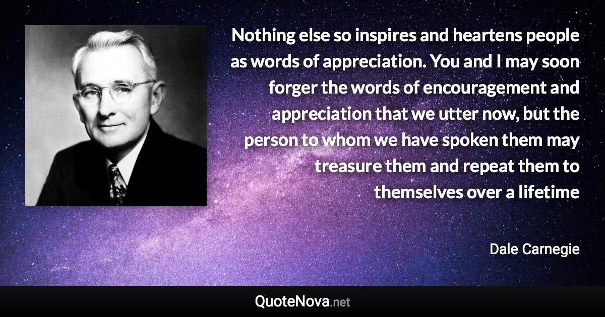 Nothing else so inspires and heartens people as words of appreciation. You and I may soon forger the words of encouragement and appreciation that we utter now, but the person to whom we have spoken them may treasure them and repeat them to themselves over a lifetime - Dale Carnegie quote