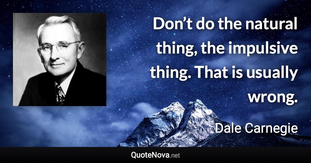 Don’t do the natural thing, the impulsive thing. That is usually wrong. - Dale Carnegie quote