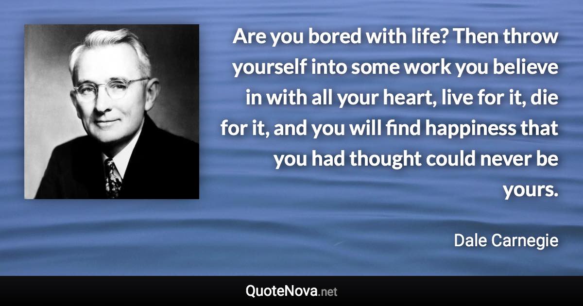 Are you bored with life? Then throw yourself into some work you believe in with all your heart, live for it, die for it, and you will find happiness that you had thought could never be yours. - Dale Carnegie quote