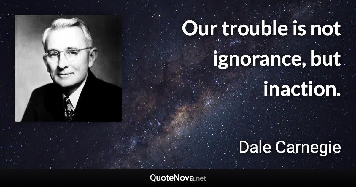 Our trouble is not ignorance, but inaction. - Dale Carnegie quote