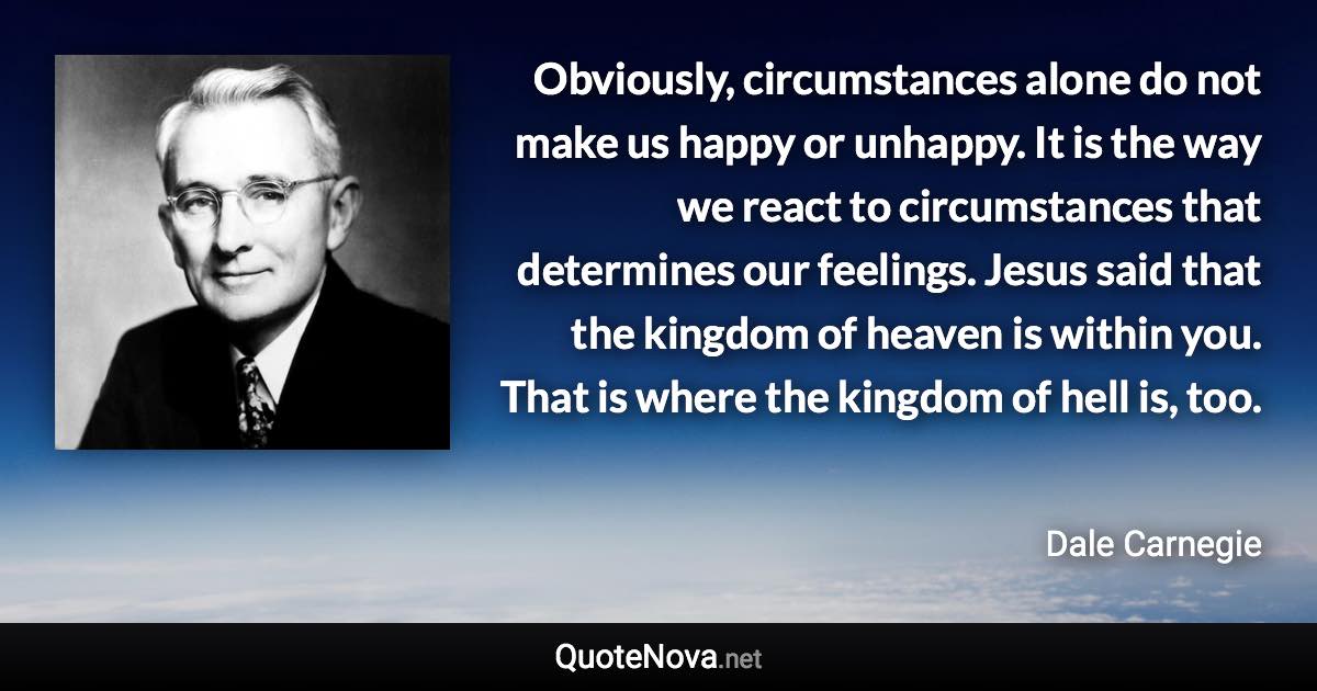 Obviously, circumstances alone do not make us happy or unhappy. It is the way we react to circumstances that determines our feelings. Jesus said that the kingdom of heaven is within you. That is where the kingdom of hell is, too. - Dale Carnegie quote