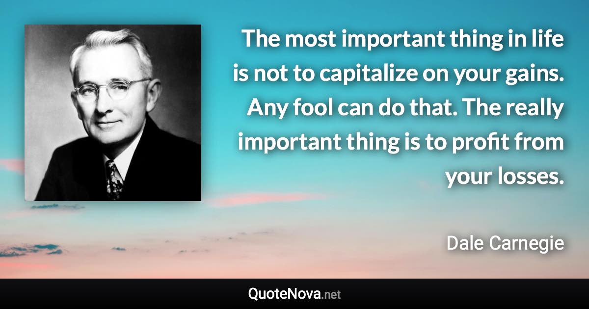 The most important thing in life is not to capitalize on your gains. Any fool can do that. The really important thing is to profit from your losses. - Dale Carnegie quote