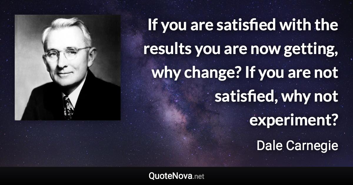 If you are satisfied with the results you are now getting, why change? If you are not satisfied, why not experiment? - Dale Carnegie quote