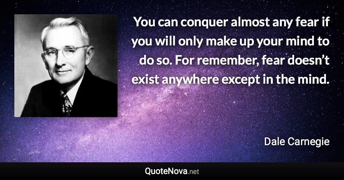 You can conquer almost any fear if you will only make up your mind to do so. For remember, fear doesn’t exist anywhere except in the mind. - Dale Carnegie quote