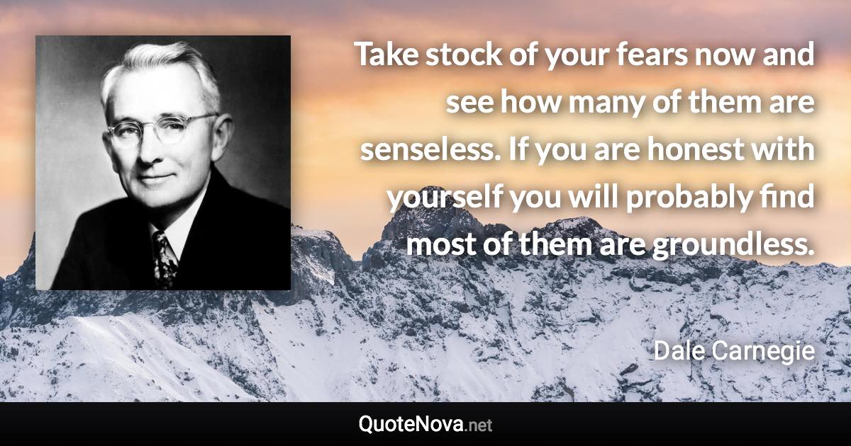 Take stock of your fears now and see how many of them are senseless. If you are honest with yourself you will probably find most of them are groundless. - Dale Carnegie quote