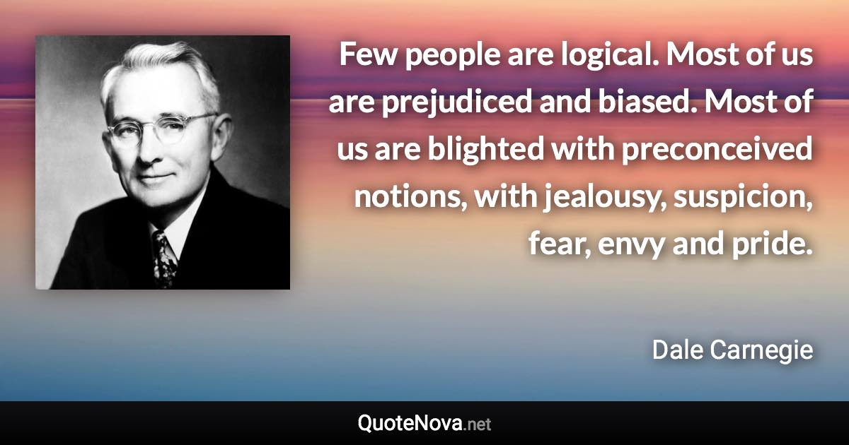 Few people are logical. Most of us are prejudiced and biased. Most of us are blighted with preconceived notions, with jealousy, suspicion, fear, envy and pride. - Dale Carnegie quote