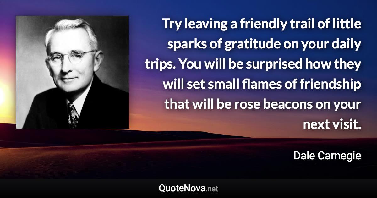 Try leaving a friendly trail of little sparks of gratitude on your daily trips. You will be surprised how they will set small flames of friendship that will be rose beacons on your next visit. - Dale Carnegie quote