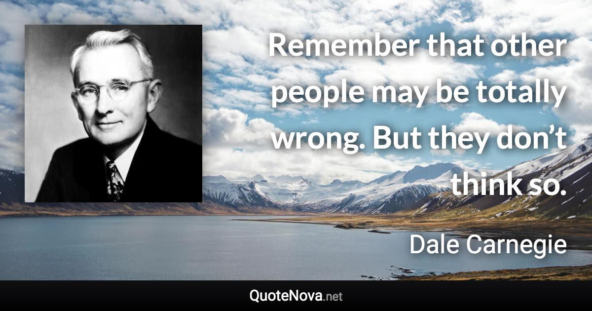 Remember that other people may be totally wrong. But they don’t think so. - Dale Carnegie quote