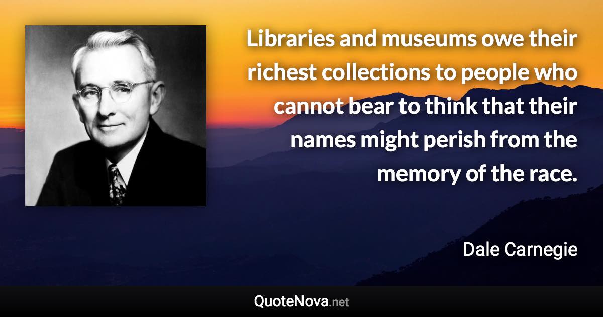 Libraries and museums owe their richest collections to people who cannot bear to think that their names might perish from the memory of the race. - Dale Carnegie quote