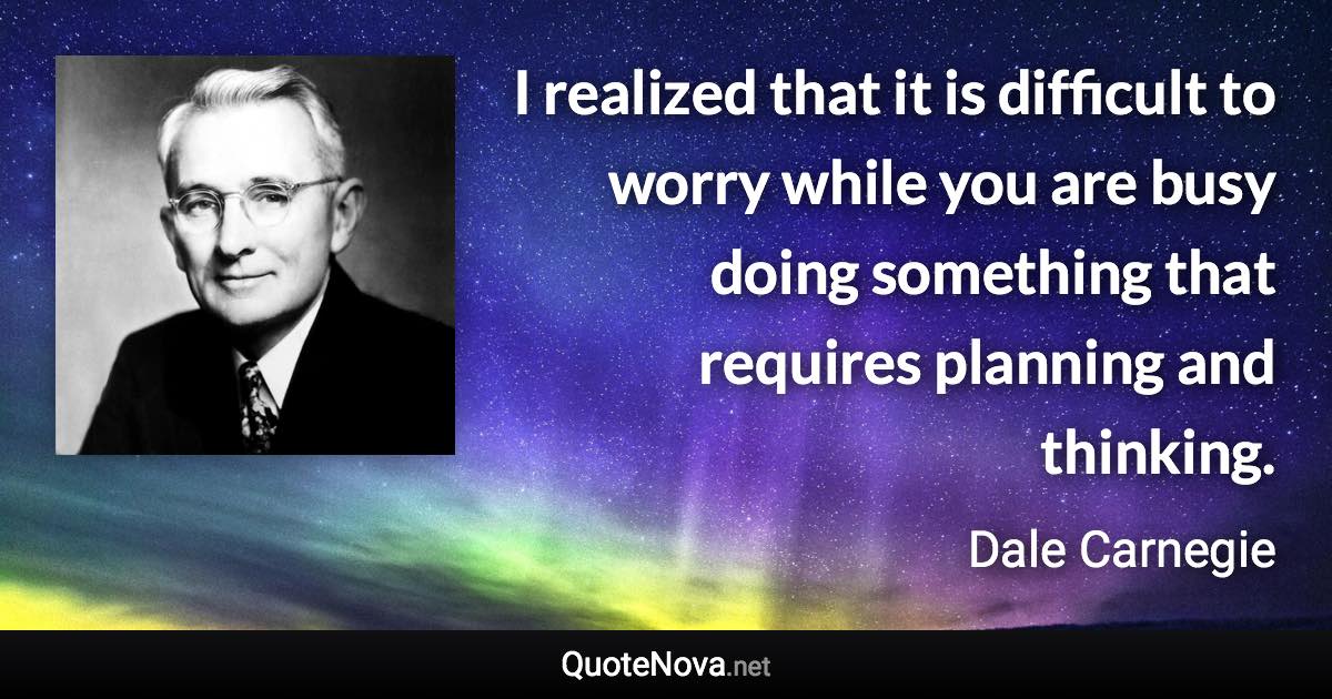 I realized that it is difficult to worry while you are busy doing something that requires planning and thinking. - Dale Carnegie quote